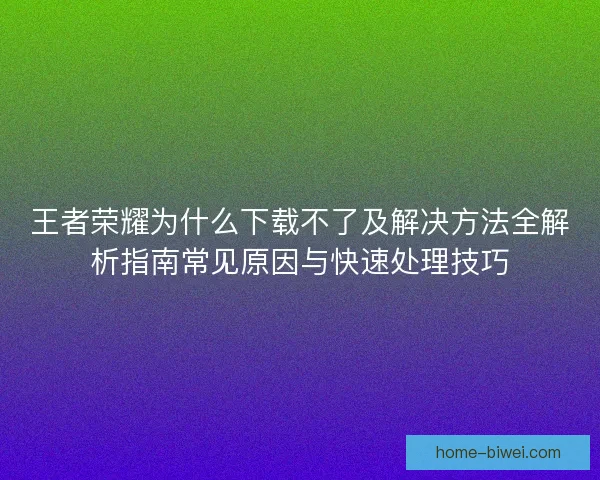 王者荣耀为什么下载不了及解决方法全解析指南常见原因与快速处理技巧