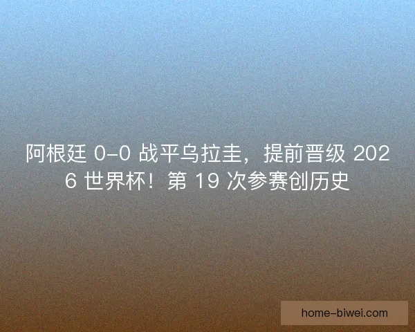 阿根廷 0-0 战平乌拉圭，提前晋级 2026 世界杯！第 19 次参赛创历史
