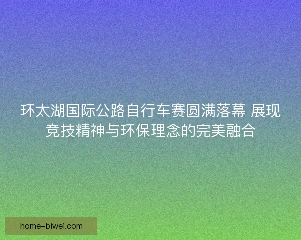 环太湖国际公路自行车赛圆满落幕 展现竞技精神与环保理念的完美融合 环太湖国际公路自行车赛圆满落幕 展现竞技精神与环保理念的完美融合