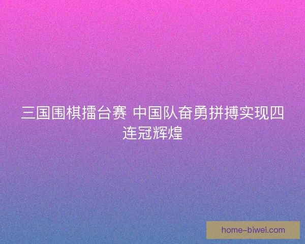三国围棋擂台赛 中国队奋勇拼搏实现四连冠辉煌 三国围棋擂台赛 中国队奋勇拼搏实现四连冠辉煌