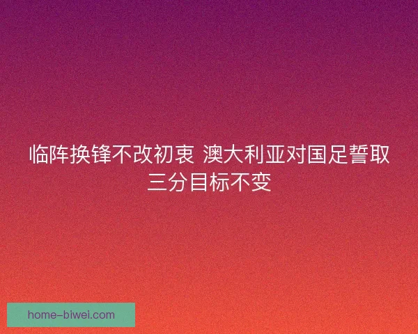 临阵换锋不改初衷 澳大利亚对国足誓取三分目标不变 临阵换锋不改初衷 澳大利亚对国足誓取三分目标不变
