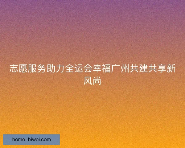 志愿服务助力全运会幸福广州共建共享新风尚 志愿服务助力全运会幸福广州共建共享新风尚