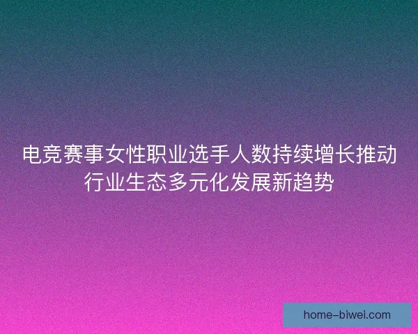 电竞赛事女性职业选手人数持续增长推动行业生态多元化发展新趋势 电竞赛事女性职业选手人数持续增长推动行业生态多元化发展新趋势