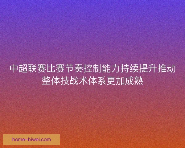 中超联赛比赛节奏控制能力持续提升推动整体技战术体系更加成熟