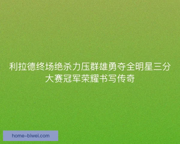 利拉德终场绝杀力压群雄勇夺全明星三分大赛冠军荣耀书写传奇