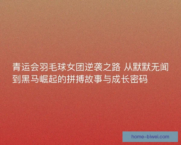 青运会羽毛球女团逆袭之路 从默默无闻到黑马崛起的拼搏故事与成长密码 🏸✨