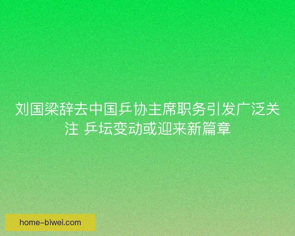 刘国梁辞去中国乒协主席职务引发广泛关注 乒坛变动或迎来新篇章
