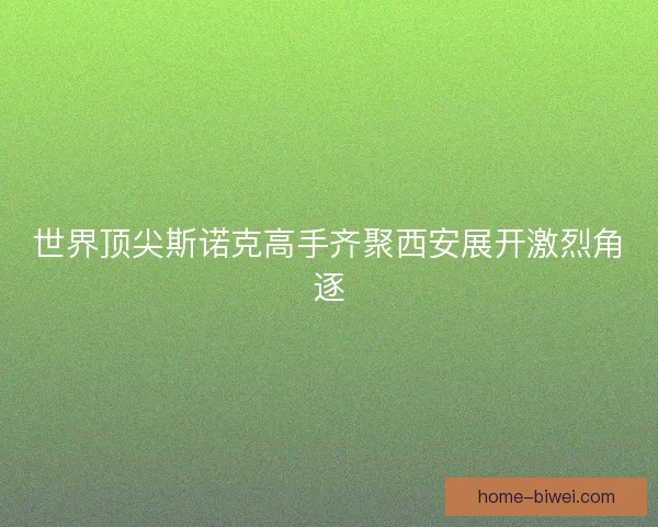 世界顶尖斯诺克高手齐聚西安展开激烈角逐